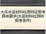 大庆水运材料检测师证报考具体要求(水运材料检测师报考条件)