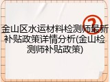 金山区水运材料检测师最新补贴政策详情分析(金山检测师补贴政策)