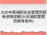 大庆中级消防安全管理员报考资格详解(大庆消防管理员报考条件)