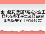 金山区初级道路运输安全工程师在哪里学怎么报名(金山初级安全工程师报名)