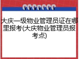 大庆一级物业管理员证在哪里报考(大庆物业管理员报考点)