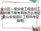 金山区一级安装工程造价工程师难不难考具体怎么考证(金山安装造价工程师考证指南)