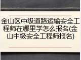 金山区中级道路运输安全工程师在哪里学怎么报名(金山中级安全工程师报名)