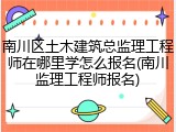 南川区土木建筑总监理工程师在哪里学怎么报名(南川监理工程师报名)