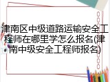津南区中级道路运输安全工程师在哪里学怎么报名(津南中级安全工程师报名)