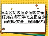 津南区初级道路运输安全工程师在哪里学怎么报名(津南初级安全工程师报名)