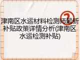津南区水运材料检测师最新补贴政策详情分析(津南区水运检测补贴)