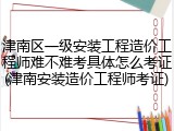 津南区一级安装工程造价工程师难不难考具体怎么考证(津南安装造价工程师考证)