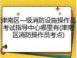 津南区一级消防设施操作员考试指导中心哪里有(津南区消防操作员考点)
