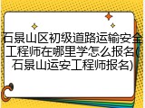 石景山区初级道路运输安全工程师在哪里学怎么报名(石景山运安工程师报名)