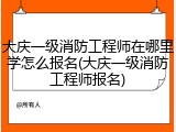 大庆一级消防工程师在哪里学怎么报名(大庆一级消防工程师报名)