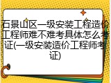 石景山区一级安装工程造价工程师难不难考具体怎么考证(一级安装造价工程师考证)