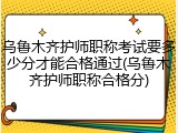 乌鲁木齐护师职称考试要多少分才能合格通过(乌鲁木齐护师职称合格分)