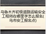 乌鲁木齐初级道路运输安全工程师在哪里学怎么报名(乌市安工报名点)