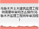 乌鲁木齐土木建筑监理工程师需要年审吗怎么操作(乌鲁木齐监理工程师年审流程)
