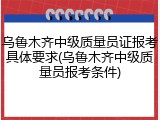 乌鲁木齐中级质量员证报考具体要求(乌鲁木齐中级质量员报考条件)