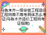 乌鲁木齐一级安装工程造价工程师难不难考具体怎么考证(乌鲁木齐造价工程师考证指南)