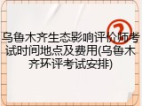 乌鲁木齐生态影响评价师考试时间地点及费用(乌鲁木齐环评考试安排)
