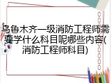 乌鲁木齐一级消防工程师需要学什么科目呢哪些内容(消防工程师科目)