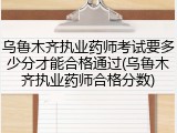 乌鲁木齐执业药师考试要多少分才能合格通过(乌鲁木齐执业药师合格分数)