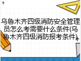 乌鲁木齐四级消防安全管理员怎么考需要什么条件(乌鲁木齐四级消防报考条件)