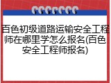 百色初级道路运输安全工程师在哪里学怎么报名(百色安全工程师报名)