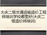 大庆二级交通运输造价工程师培训学校哪里好(大庆二级造价师培训)
