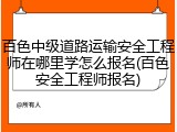 百色中级道路运输安全工程师在哪里学怎么报名(百色安全工程师报名)