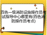 百色一级消防设施操作员考试指导中心哪里有(百色消防操作员考点)