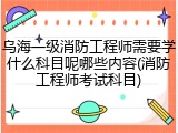 乌海一级消防工程师需要学什么科目呢哪些内容(消防工程师考试科目)