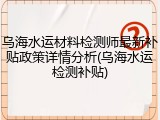 乌海水运材料检测师最新补贴政策详情分析(乌海水运检测补贴)
