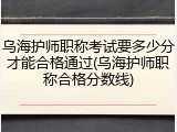 乌海护师职称考试要多少分才能合格通过(乌海护师职称合格分数线)