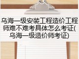 乌海一级安装工程造价工程师难不难考具体怎么考证(乌海一级造价师考证)