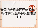 大同冶金机电环评师报考资格详解(冶金环评师报考条件)