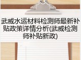 武威水运材料检测师最新补贴政策详情分析(武威检测师补贴新政)