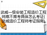 武威一级安装工程造价工程师难不难考具体怎么考证(武威造价工程师考证指南)