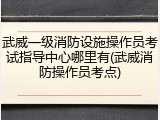武威一级消防设施操作员考试指导中心哪里有(武威消防操作员考点)
