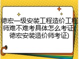 德宏一级安装工程造价工程师难不难考具体怎么考证(德宏安装造价师考证)