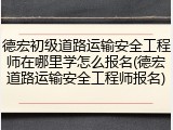 德宏初级道路运输安全工程师在哪里学怎么报名(德宏道路运输安全工程师报名)