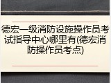德宏一级消防设施操作员考试指导中心哪里有(德宏消防操作员考点)