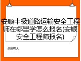 安顺中级道路运输安全工程师在哪里学怎么报名(安顺安全工程师报名)