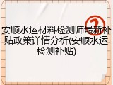 安顺水运材料检测师最新补贴政策详情分析(安顺水运检测补贴)