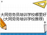 大同劳务员培训学校哪里好(大同劳务培训学校推荐)