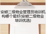 安顺二级物业管理员培训机构哪个最好(安顺二级物业培训优选)