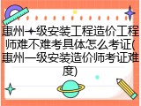 惠州一级安装工程造价工程师难不难考具体怎么考证(惠州一级安装造价师考证难度)