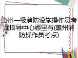 惠州一级消防设施操作员考试指导中心哪里有(惠州消防操作员考点)