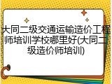 大同二级交通运输造价工程师培训学校哪里好(大同二级造价师培训)