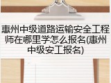 惠州中级道路运输安全工程师在哪里学怎么报名(惠州中级安工报名)
