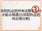 岳阳执业药师考试要多少分才能合格通过(岳阳执业药师合格分数)