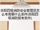岳阳四级消防安全管理员怎么考需要什么条件(岳阳四级消防报考条件)
